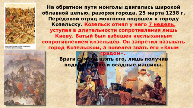 На обратном пути монголы двигались широкой облавной цепью, разоряя города. 25 марта 1238 г. Передовой отряд монголов подошел к городу Козельску. Козельск отнял у него 7 недель , уступая в длительности сопротивления лишь Киеву. Батый был взбешен неслыханным сопротивлением козельцев. Он запретил называть город Козельском, а повелел звать его «Злым градом». Враги сумели взять его, лишь получив подкрепление и осадные машины. 