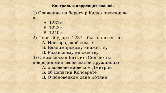 Контроль и коррекция знаний.   1) Сражение на берегу р.Калка произошло в:  А. 1237г.  Б. 1223г.  В. 1240г. 2) Первый удар в 1237г. был нанесен по:  А. Новгородской земле  Б. Владимирскому княжеству  В. Рязанскому княжеству 3) О ком сказал Батый: «Сильно ты повредил мне своей малой дружиной»:  А. о воеводе киевском Дмитрии  Б. об Евпатии Коловрате  В. О половецком хане Котяне 