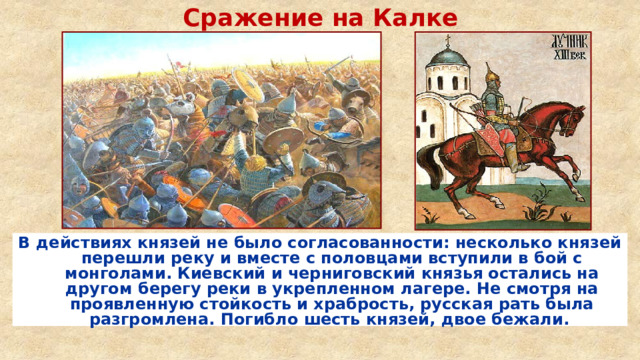 Сражение на Калке В действиях князей не было согласованности: несколько князей перешли реку и вместе с половцами вступили в бой с монголами. Киевский и черниговский князья остались на другом берегу реки в укрепленном лагере. Не смотря на проявленную стойкость и храбрость, русская рать была разгромлена. Погибло шесть князей, двое бежали.  