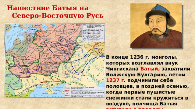 Нашествие Батыя на Северо-Восточную Русь В конце 1236 г. монголы, которых возглавлял внук Чингисхана Батый, захватили Волжскую Булгарию, летом 1237 г . подчинили себе половцев, а поздней осенью, когда первые пушистые снежинки стали кружиться в воздухе, полчища Батыя вступили в пределы Рязанского княжества. 