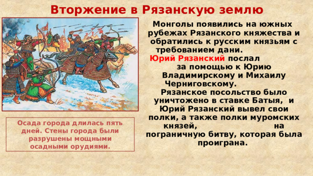 Вторжение в Рязанскую землю  Монголы появились на южных рубежах Рязанского княжества и обратились к русским князьям с требованием дани. Юрий Рязанский послал за помощью к Юрию Владимирскому и Михаилу Черниговскому. Рязанское посольство было уничтожено в ставке Батыя, и Юрий Рязанский вывел свои полки, а также полки муромских князей, на пограничную битву, которая была проиграна. Осада города длилась пять дней. Стены города были разрушены мощными осадными орудиями. 