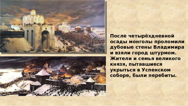 После четырёхдневной осады монголы проломили дубовые стены Владимира и взяли город штурмом. Жители и семья великого князя, пытавшиеся укрыться в Успенском соборе, были перебиты. 
