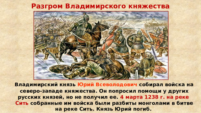 Разгром Владимирского княжества  Владимирский князь Юрий Всеволодович собирал войска на северо-западе княжества. Он попросил помощи у других русских князей, но не получил ее. 4 марта 1238 г. на реке Сить собранные им войска были разбиты монголами в битве на реке Сить. Князь Юрий погиб. 