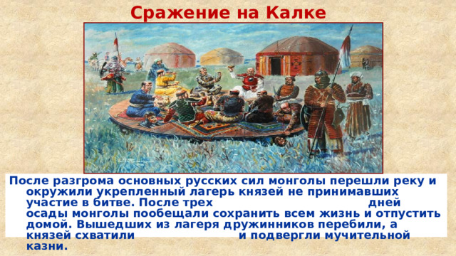 Сражение на Калке После разгрома основных русских сил монголы перешли реку и окружили укрепленный лагерь князей не принимавших участие в битве. После трех дней осады монголы пообещали сохранить всем жизнь и отпустить домой. Вышедших из лагеря дружинников перебили, а князей схватили и подвергли мучительной казни. 