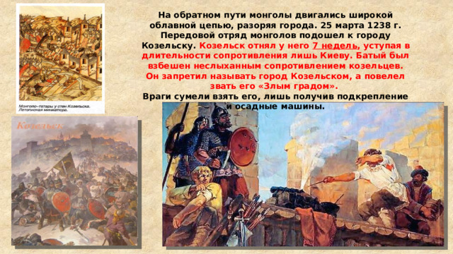 На обратном пути монголы двигались широкой облавной цепью, разоряя города. 25 марта 1238 г. Передовой отряд монголов подошел к городу Козельску. Козельск отнял у него 7 недель , уступая в длительности сопротивления лишь Киеву. Батый был взбешен неслыханным сопротивлением козельцев. Он запретил называть город Козельском, а повелел звать его «Злым градом». Враги сумели взять его, лишь получив подкрепление и осадные машины. 