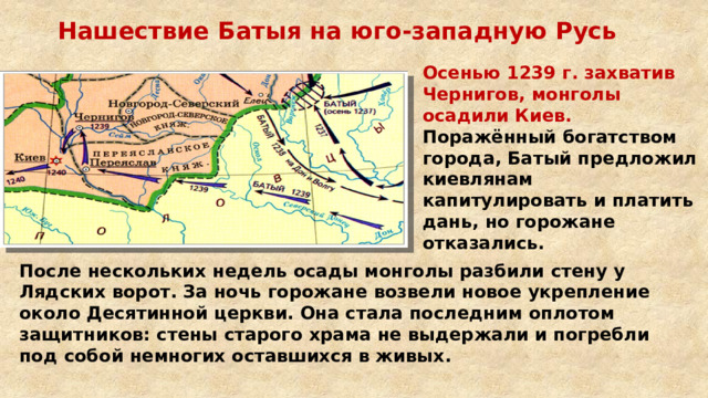 Нашествие Батыя на юго-западную Русь Осенью 1239 г. захватив Чернигов, монголы осадили Киев. Поражённый богатством города, Батый предложил киевлянам капитулировать и платить дань, но горожане отказались. После нескольких недель осады монголы разбили стену у Лядских ворот. За ночь горожане возвели новое укрепление около Десятинной церкви. Она стала последним оплотом защитников: стены старого храма не выдержали и погребли под собой немногих оставшихся в живых. 