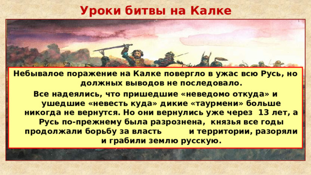 Уроки битвы на Калке Небывалое поражение на Калке повергло в ужас всю Русь, но должных выводов не последовало. Все надеялись, что пришедшие «неведомо откуда» и ушедшие «невесть куда» дикие «таурмени» больше никогда не вернутся. Но они вернулись уже через 13 лет, а Русь по-прежнему была разрознена, князья все годы продолжали борьбу за власть и территории, разоряли и грабили землю русскую. 