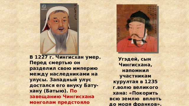 В 1227 г. Чингисхан умер. Перед смертью он разделил свою империю между наследниками на улусы. Западный улус достался его внуку Бату-хану (Батыю). По завещанию Чингисхана монголам предстояло завоевать весь мир до «моря франков» на западе. Угэдей, сын Чингисхана, напомнил участникам курултая в 1235 г.волю великого хана: «Покорить всю землю вплоть до моря франков». 
