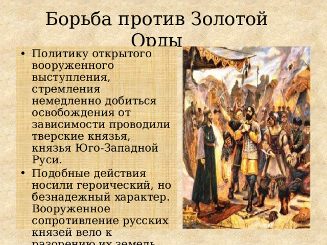 Борьба против Золотой Орды Политику открытого вооруженного выступления, стремления немедленно добиться освобождения от зависимости проводили тверские князья, князья Юго-Западной Руси. Подобные действия носили героический, но безнадежный характер. Вооруженное сопротивление русских князей вело к разорению их земель, гибели их самих и тысяч людей. 