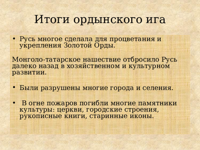 Итоги ордынского ига Русь многое сделала для процветания и укрепления Золотой Орды.  Монголо-татарское нашествие отбросило Русь далеко назад в хозяйственном и культурном развитии. Были разрушены многие города и селения.  В огне пожаров погибли многие памятники культуры: церкви, городские строения, рукописные книги, старинные иконы. 