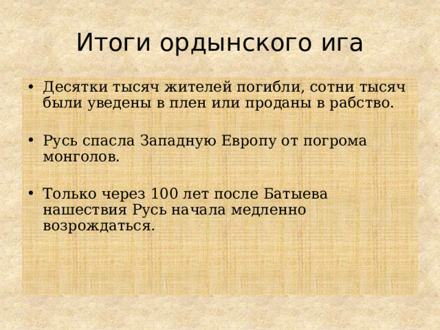 Итоги ордынского ига Десятки тысяч жителей погибли, сотни тысяч были уведены в плен или проданы в рабство. Русь спасла Западную Европу от погрома монголов. Только через 100 лет после Батыева нашествия Русь начала медленно возрождаться.    