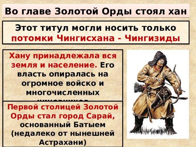 Во главе Золотой Орды стоял хан Этот титул могли носить только потомки Чингисхана - Чингизиды Хану принадлежала вся земля и население. Его власть опиралась на огромное войско и многочисленных чиновников Первой столицей Золотой Орды  стал город Сарай, основанный Батыем (недалеко от нынешней Астрахани) 