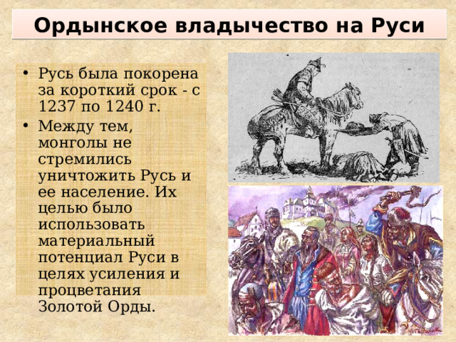 Ордынское владычество на Руси Русь была покорена за короткий срок - с 1237 по 1240 г. Между тем, монголы не стремились уничтожить Русь и ее население. Их целью было использовать материальный потенциал Руси в целях усиления и процветания Золотой Орды. 