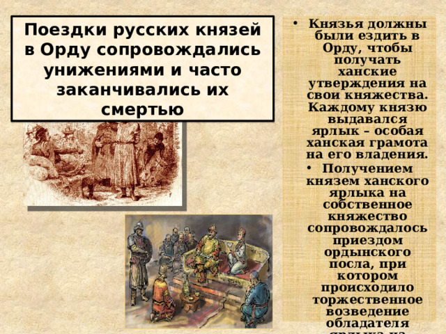 Князья должны были ездить в Орду, чтобы получать ханские утверждения на свои княжества. Каждому князю выдавался ярлык – особая ханская грамота на его владения. Получением князем ханского ярлыка на собственное княжество сопровождалось приездом ордынского посла, при котором происходило торжественное возведение обладателя ярлыка на княжеский престол. Это символизировало политическое главенство ханской власти Поездки русских князей в Орду сопровождались унижениями и часто заканчивались их смертью 