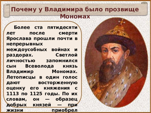 Почему у Владимира было прозвище Мономах Более ста пятидесяти лет после смерти Ярослава прошли почти в непрерывных междоусобных войнах и раздорах. Светлой личностью запомнился сын Всеволода князь Владимир Мономах. Летописцы в один голос дают восторженную оценку его княжения с 1113 по 1125 годы. По их словам, он — образец добрых князей — при жизни приобрел народную любовь, так что навсегда оставил после себя громкую славу и добрую память. 