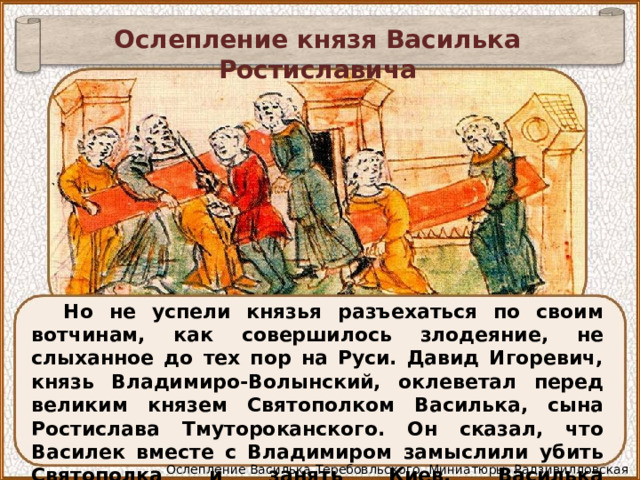 Ослепление князя Василька Ростиславича Но не успели князья разъехаться по своим вотчинам, как совершилось злодеяние, не слыханное до тех пор на Руси. Давид Игоревич, князь Владимиро-Волынский, оклеветал перед великим князем Святополком Василька, сына Ростислава Тмутороканского. Он сказал, что Василек вместе с Владимиром замыслили убить Святополка и занять Киев. Василька предательски захватили и ослепили. Ослепление Василька Теребовльского. Миниатюры. Радзивилловская летопись. 15 в 