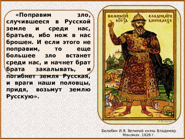 «Поправим зло, случившееся в Русской земле и среди нас, братьев, ибо нож в нас брошен. И если этого не поправим, то еще большее зло встанет среди нас, и начнет брат брата закалывать, и погибнет земля Русская, и враги наши половцы, придя, возьмут землю Русскую». Билибин И.Я. Великий князь Владимир Мономах. 1926 г. 
