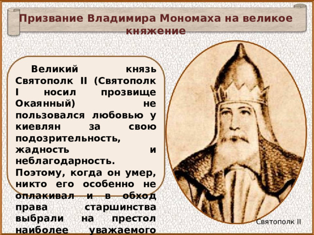 Призвание Владимира Мономаха на великое княжение Великий князь Святополк II (Святополк I носил прозвище Окаянный) не пользовался любовью у киевлян за свою подозрительность, жадность и неблагодарность. Поэтому, когда он умер, никто его особенно не оплакивал и в обход права старшинства выбрали на престол наиболее уважаемого ими князя Владимира Мономаха. Святополк II 