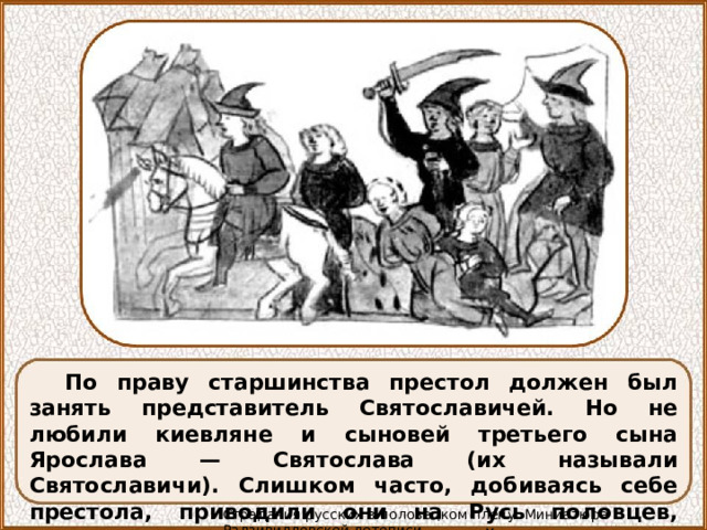 По праву старшинства престол должен был занять представитель Святославичей. Но не любили киевляне и сыновей третьего сына Ярослава — Святослава (их называли Святославичи). Слишком часто, добиваясь себе престола, приводили они на Русь половцев, слишком много пролилось русской крови по их вине. Страдания русских в половецком плену. Миниатюра Радзивилловской летописи 