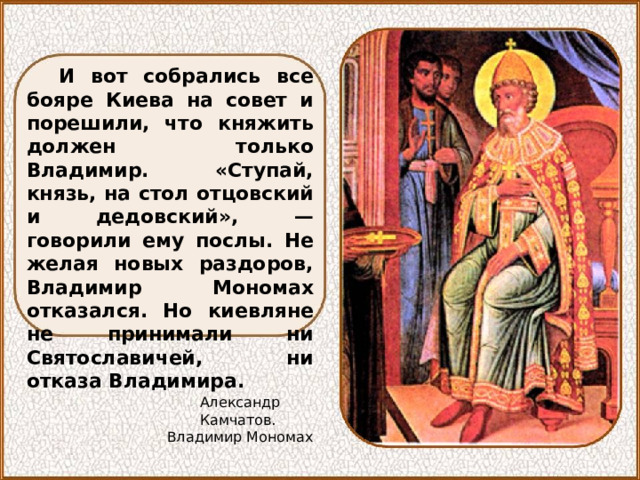 И вот собрались все бояре Киева на совет и порешили, что княжить должен только Владимир. «Ступай, князь, на стол отцовский и дедовский», — говорили ему послы. Не желая новых раздоров, Владимир Мономах отказался. Но киевляне не принимали ни Святославичей, ни отказа Владимира. Александр Камчатов. Владимир Мономах 