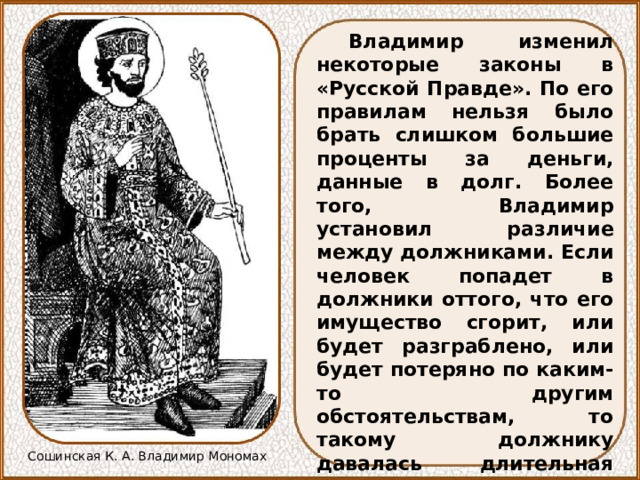 Владимир изменил некоторые законы в «Русской Правде». По его правилам нельзя было брать слишком большие проценты за деньги, данные в долг. Более того, Владимир установил различие между должниками. Если человек попадет в должники оттого, что его имущество сгорит, или будет разграблено, или будет потеряно по каким-то другим обстоятельствам, то такому должнику давалась длительная отсрочка в платежах. Если же должник попадет в беду по своей вине, из-за пьянства или по нерадению, то может быть даже продан в холопы. Сошинская К. А. Владимир Мономах 