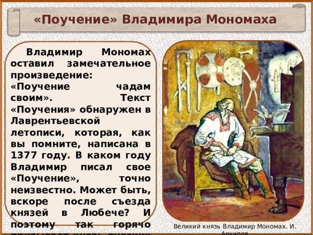 «Поучение» Владимира Мономаха Владимир Мономах оставил замечательное произведение: «Поучение чадам своим». Текст «Поучения» обнаружен в Лаврентьевской летописи, которая, как вы помните, написана в 1377 году. В каком году Владимир писал свое «Поучение», точно неизвестно. Может быть, вскоре после съезда князей в Любече? И поэтому так горячо призывает князь русских людей к единству и бескорыстному служению Родине. Великий князь Владимир Мономах. И. Архипов 