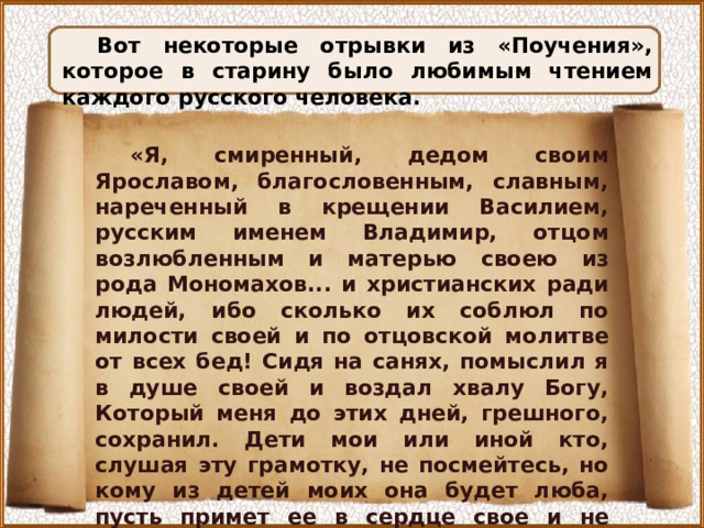 Вот некоторые отрывки из «Поучения», которое в старину было любимым чтением каждого русского человека. «Я, смиренный, дедом своим Ярославом, благословенным, славным, нареченный в крещении Василием, русским именем Владимир, отцом возлюбленным и матерью своею из рода Мономахов... и христианских ради людей, ибо сколько их соблюл по милости своей и по отцовской молитве от всех бед! Сидя на санях, помыслил я в душе своей и воздал хвалу Богу, Который меня до этих дней, грешного, сохранил. Дети мои или иной кто, слушая эту грамотку, не посмейтесь, но кому из детей моих она будет люба, пусть примет ее в сердце свое и не станет лениться, а будет трудиться... 