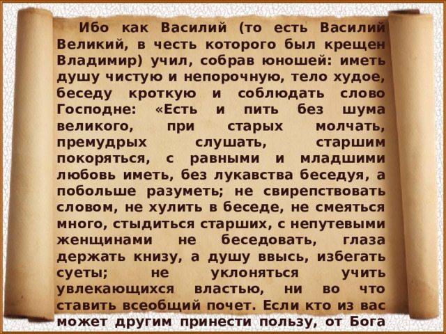 Ибо как Василий (то есть Василий Великий, в честь которого был крещен Владимир) учил, собрав юношей: иметь душу чистую и непорочную, тело худое, беседу кроткую и соблюдать слово Господне: «Есть и пить без шума великого, при старых молчать, премудрых слушать, старшим покоряться, с равными и младшими любовь иметь, без лукавства беседуя, а побольше разуметь; не свирепствовать словом, не хулить в беседе, не смеяться много, стыдиться старших, с непутевыми женщинами не беседовать, глаза держать книзу, а душу ввысь, избегать суеты; не уклоняться учить увлекающихся властью, ни во что ставить всеобщий почет. Если кто из вас может другим принести пользу, от Бога на воздаяние пусть надеется и вечных благ насладится». О Владычица Богородица! Отними от сердца моего бедного гордость и дерзость, чтобы не величался я суетою мира сего в ничтожной этой жизни... 
