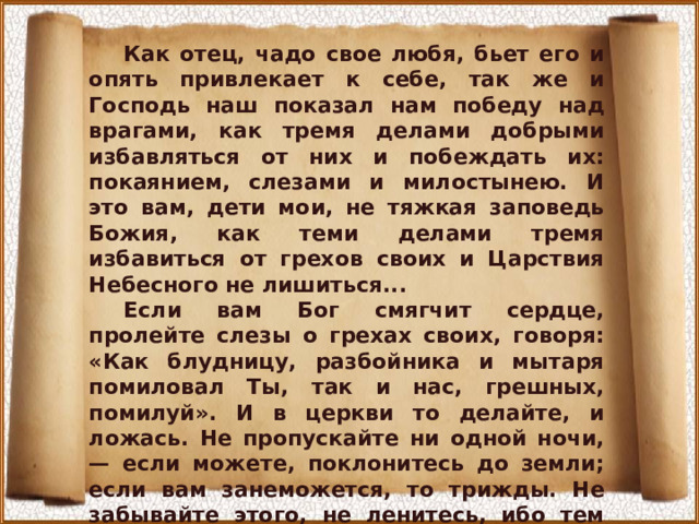 Как отец, чадо свое любя, бьет его и опять привлекает к себе, так же и Господь наш показал нам победу над врагами, как тремя делами добрыми избавляться от них и побеждать их: покаянием, слезами и милостынею. И это вам, дети мои, не тяжкая заповедь Божия, как теми делами тремя избавиться от грехов своих и Царствия Небесного не лишиться... Если вам Бог смягчит сердце, пролейте слезы о грехах своих, говоря: «Как блудницу, разбойника и мытаря помиловал Ты, так и нас, грешных, помилуй». И в церкви то делайте, и ложась. Не пропускайте ни одной ночи, — если можете, поклонитесь до земли; если вам занеможется, то трижды. Не забывайте этого, не ленитесь, ибо тем ночным поклоном и молитвой человек побеждает дьявола, и что нагрешит за день, то этим человек избавляется... 