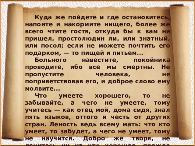 Куда же пойдете и где остановитесь, напоите и накормите нищего, более же всего чтите гостя, откуда бы к вам ни пришел, простолюдин ли, или знатный, или посол; если не можете почтить его подарком, — то пищей и питьем... Больного навестите, покойника проводите, ибо все мы смертны. Не пропустите человека, не поприветствовав его, и доброе слово ему молвите... Что умеете хорошего, то не забывайте, а чего не умеете, тому учитесь — как отец мой, дома сидя, знал пять языков, оттого и честь от других стран. Леность ведь всему мать: что кто умеет, то забудет, а чего не умеет, тому не научится. Добро же творя, не ленитесь ни на что хорошее, прежде всего к церкви: пусть не застанет вас солнце в постели. Так поступал отец мой блаженный и все добрые мужи совершенные...» 
