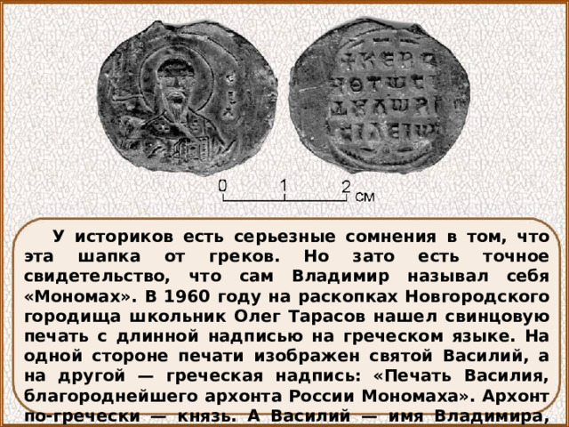 У историков есть серьезные сомнения в том, что эта шапка от греков. Но зато есть точное свидетельство, что сам Владимир называл себя «Мономах». В 1960 году на раскопках Новгородского городища школьник Олег Тарасов нашел свинцовую печать с длинной надписью на греческом языке. На одной стороне печати изображен святой Василий, а на другой — греческая надпись: «Печать Василия, благороднейшего архонта России Мономаха». Архонт по-гречески — князь. А Василий — имя Владимира, данное ему при святом крещении, как и его великому прадеду Владимиру Красное Солнышко. 