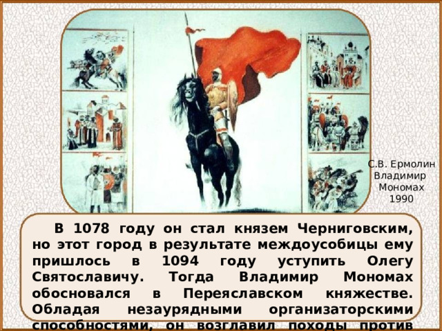 С.В. Ермолин Владимир Мономах 1990 В 1078 году он стал князем Черниговским, но этот город в результате междоусобицы ему пришлось в 1094 году уступить Олегу Святославичу. Тогда Владимир Мономах обосновался в Переяславском княжестве. Обладая незаурядными организаторскими способностями, он возглавил походы против половцев в 1103, 1107, 1111 годах. 