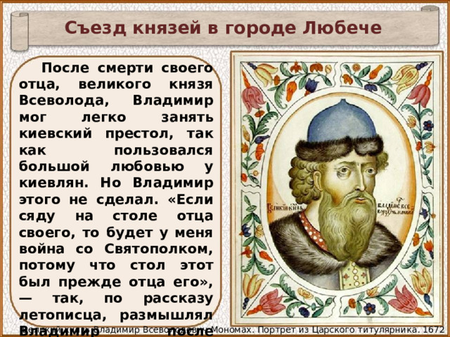 Съезд князей в городе Любече После смерти своего отца, великого князя Всеволода, Владимир мог легко занять киевский престол, так как пользовался большой любовью у киевлян. Но Владимир этого не сделал. «Если сяду на столе отца своего, то будет у меня война со Святополком, потому что стол этот был прежде отца его», — так, по рассказу летописца, размышлял Владимир после похорон отца. И он уступил киевский престол своему двоюродному брату Святополку Изяславовичу Великий князь Владимир Всеволодович Мономах. Портрет из Царского титулярника. 1672 год 