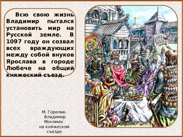 Всю свою жизнь Владимир пытался установить мир на Русской земле. В 1097 году он созвал всех враждующих между собой внуков Ярослава в городе Любече на общий княжеский съезд. М. Горелик.  Владимир Мономах на княжеском съезде 