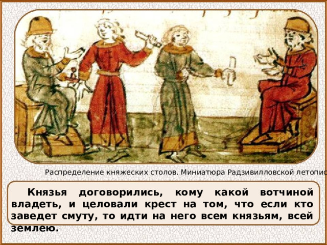 Распределение княжеских столов. Миниатюра Радзивилловской летописи Князья договорились, кому какой вотчиной владеть, и целовали крест на том, что если кто заведет смуту, то идти на него всем князьям, всей землею. 