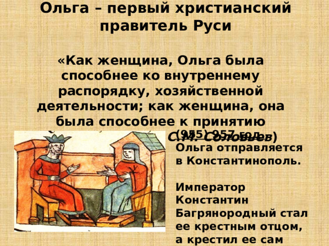 Ольга – первый христианский правитель Руси «Как женщина, Ольга была способнее ко внутреннему распорядку, хозяйственной деятельности; как женщина, она была способнее к принятию христианства». ( С.М. Соловьев ) (955) 957 год – Ольга отправляется в Константинополь.  Император Константин Багрянородный стал ее крестным отцом, а крестил ее сам патриарх. 