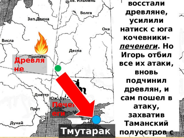 После смерти Олега восстали древляне, усилили натиск с юга кочевники- печенеги . Но Игорь отбил все их атаки, вновь подчинил древлян, и сам пошел в атаку, захватив Таманский полуостров с городом Тмутаракань. Древляне Киев Печенеги Тмутаракань 
