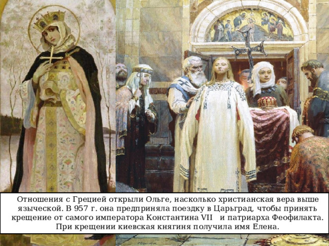  Отношения с Грецией открыли Ольге, насколько христианская вера выше языческой. В 957 г. она предприняла поездку в Царьград, чтобы принять крещение от самого императора Константина VII и патриарха Феофилакта. При крещении киевская княгиня получила имя Елена. 