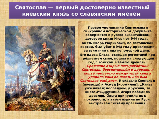 Святослав — первый достоверно известный киевский князь со славянским именем  Первое упоминание Святослава в синхронном историческом документе содержится в русско-византийском договоре князя Игоря от 944 года. Князь Игорь Рюрикович, по летописной версии, был убит в 945 году древлянами за взимание с них непомерной дани. Его вдова Ольга, ставшая регентшей при трёхлетнем сыне, пошла на следующий год с войском в землю древлян. Сражение открыл четырёхлетний Святослав, бросив«копьём в древлян, и копьё пролетело между ушей коня и ударило коня по ногам, ибо был Святослав ещё дитя. И сказали Свенельд [воевода] и Асмуд [кормилец]: „Князь уже начал; последуем, дружина, за князем“».Дружина Игоря победила древлян, Ольга принудила их к покорности, а затем ездила по Руси, выстраивая систему правления. 