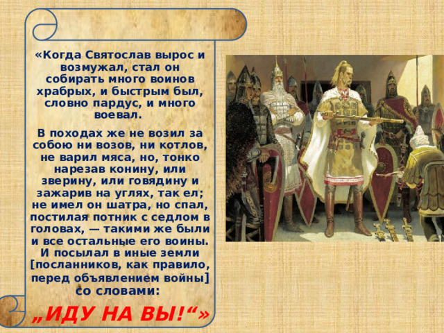  « Когда Святослав вырос и возмужал, стал он собирать много воинов храбрых, и быстрым был, словно пардус, и много воевал. В походах же не возил за собою ни возов, ни котлов, не варил мяса, но, тонко нарезав конину, или зверину, или говядину и зажарив на углях, так ел; не имел он шатра, но спал, постилая потник с седлом в головах, — такими же были и все остальные его воины. И посылал в иные земли [посланников, как правило, перед объявлением войны ] со словами: „ ИДУ НА ВЫ!“» 