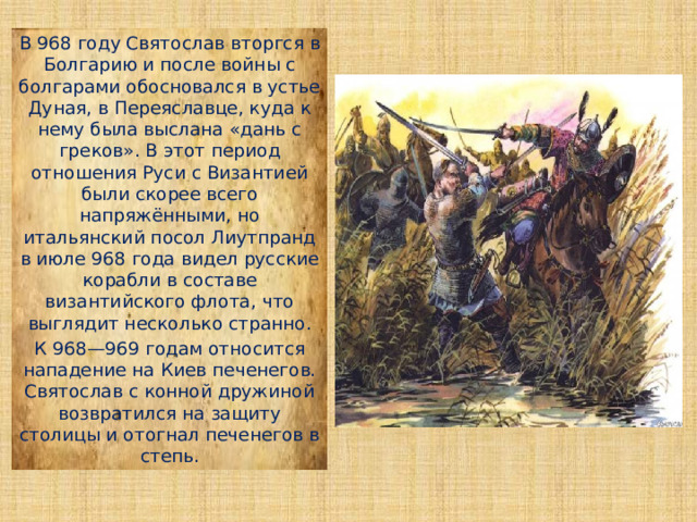 В 968 году Святослав вторгся в Болгарию и после войны с болгарами обосновался в устье Дуная, в Переяславце, куда к нему была выслана «дань с греков». В этот период отношения Руси с Византией были скорее всего напряжёнными, но итальянский посол Лиутпранд в июле 968 года видел русские корабли в составе византийского флота, что выглядит несколько странно. К 968—969 годам относится нападение на Киев печенегов. Святослав с конной дружиной возвратился на защиту столицы и отогнал печенегов в степь. 