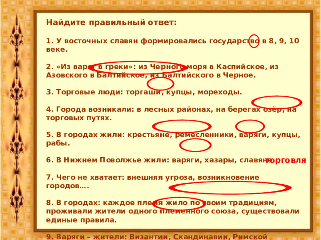 Найдите правильный ответ:  1. У восточных славян формировались государство в 8, 9, 10 веке.  2. «Из варяг в греки»: из Черного моря в Каспийское, из Азовского в Балтийское, из Балтийского в Черное.  3. Торговые люди: торгаши, купцы, мореходы.  4. Города возникали: в лесных районах, на берегах озёр, на торговых путях.  5. В городах жили: крестьяне, ремесленники, варяги, купцы, рабы.  6. В Нижнем Поволжье жили: варяги, хазары, славяне.  7. Чего не хватает: внешняя угроза, возникновение городов….  8. В городах: каждое племя жило по своим традициям, проживали жители одного племенного союза, существовали единые правила.  9. Варяги – жители: Византии, Скандинавии, Римской империи. торговля 