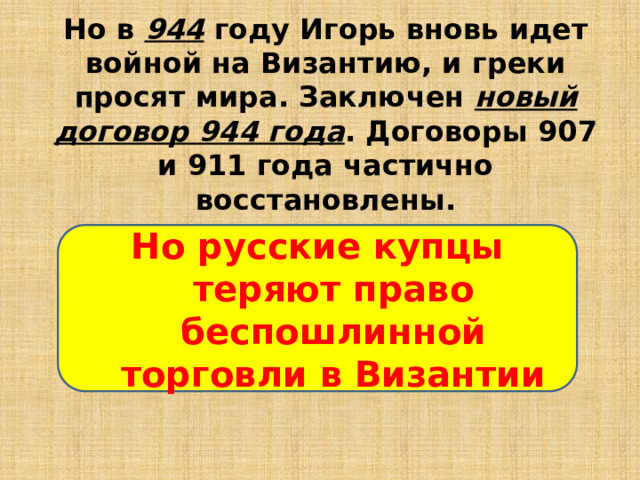 Но в 944 году Игорь вновь идет войной на Византию, и греки просят мира. Заключен новый договор 944 года . Договоры 907 и 911 года частично восстановлены.    Но русские купцы теряют право беспошлинной торговли в Византии 