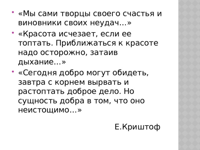 «Мы сами творцы своего счастья и виновники своих неудач…» «Красота исчезает, если ее топтать. Приближаться к красоте надо осторожно, затаив дыхание…» «Сегодня добро могут обидеть, завтра с корнем вырвать и растоптать доброе дело. Но сущность добра в том, что оно неистощимо…» Е.Криштоф 