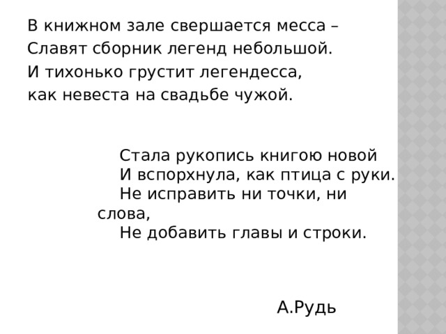 В книжном зале свершается месса – Славят сборник легенд небольшой. И тихонько грустит легендесса, как невеста на свадьбе чужой.  Стала рукопись книгою новой  И вспорхнула, как птица с руки.  Не исправить ни точки, ни слова,  Не добавить главы и строки. А.Рудь 