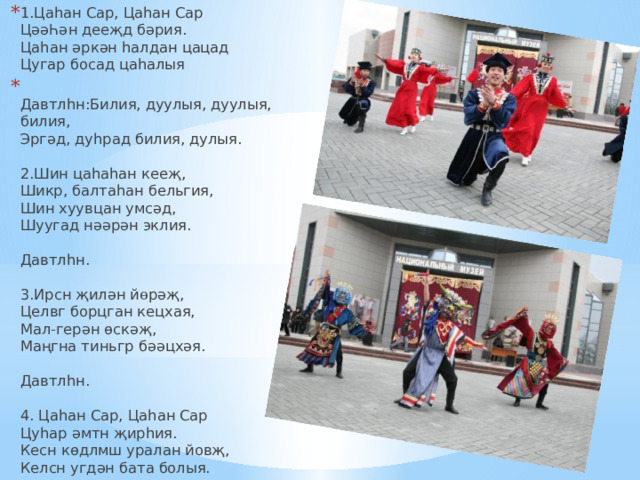 1.Цаhан Сар, Цаhан Сар  Ц əəҺә н дее җ д б ə рия.  Цаhан ә рк ә н hалдан цацад  Цугар босад цаhалыя  Давтлhн:Билия, дуулыя, дуулыя, билия,   Эрг ә д, дуhрад билия, дулыя.   2.Шин цаhаhан кее җ ,  Шикр, балтаhан бельгия,  Шин хуувцан yмс ə д,  Шуугад н əə р ə н эклия.   Давтлhн.   3.Ирсн җ ил ə н й ө р әҗ ,  Целвг борцган кецхая,  Мал-гер ə н ө ск әҗ ,  Ма ңг на тиньгр б әә цх әя .   Давтлhн.   4. Цаhан Сар, Цаhан Сар  Цуhар ә мтн җ ирhия.  Кесн к ө длмш уралан йов җ ,  Келсн угд ə н бата болыя. 