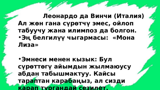  Леонардо да Винчи (Италия) Ал жөн гана сүрөтчү эмес, ойлоп табуучу жана илимпоз да болгон. Эң белгилүү чыгармасы: «Мона Лиза»  Эмнеси менен кызык: Бул сүрөттөгү айымдын жылмаюусу абдан табышмактуу. Кайсы тараптан карабаңыз, ал сизди карап тургандай сезилет. 