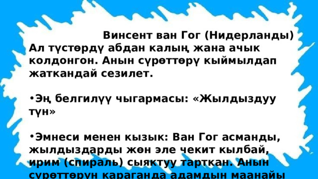  Винсент ван Гог (Нидерланды) Ал түстөрдү абдан калың жана ачык колдонгон. Анын сүрөттөрү кыймылдап жаткандай сезилет.  Эң белгилүү чыгармасы: «Жылдыздуу түн»  Эмнеси менен кызык: Ван Гог асманды, жылдыздарды жөн эле чекит кылбай, ирим (спираль) сыяктуу тарткан. Анын сүрөттөрүн караганда адамдын маанайы көтөрүлөт. 