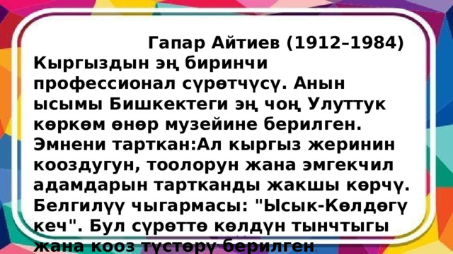  Гапар Айтиев (1912–1984) Кыргыздын эң биринчи профессионал сүрөтчүсү. Анын ысымы Бишкектеги эң чоң Улуттук көркөм өнөр музейине берилген. Эмнени тарткан:Ал кыргыз жеринин кооздугун, тоолорун жана эмгекчил адамдарын тартканды жакшы көрчү. Белгилүү чыгармасы: 