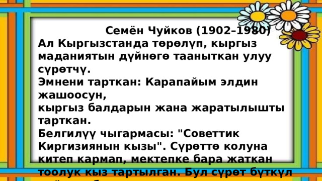  Семён Чуйков (1902–1980) Ал Кыргызстанда төрөлүп, кыргыз маданиятын дүйнөгө тааныткан улуу сүрөтчү. Эмнени тарткан: Карапайым элдин жашоосун, кыргыз балдарын жана жаратылышты тарткан. Белгилүү чыгармасы: 